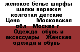 женское белье,шарфы-шапки,варежки,колготки детские › Цена ­ 50 - Московская обл., Москва г. Одежда, обувь и аксессуары » Женская одежда и обувь   